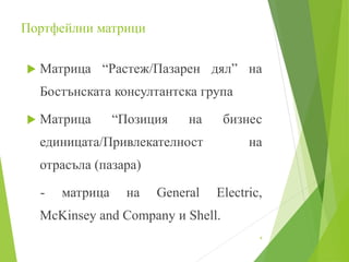 Портфейлни матрици
 Матрица “Растеж/Пазарен дял” на
Бостънската консултантска група
 Матрица “Позиция на бизнес
единицата/Привлекателност на
отрасъла (пазара)
- матрица на General Electric,
McKinsey and Company и Shell.
4
 