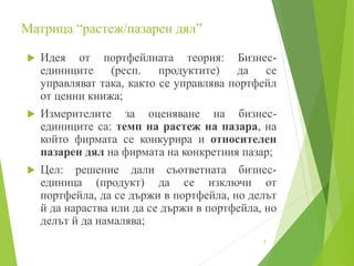 Матрица “растеж/пазарен дял”
 Идея от портфейлната теория: Бизнес-
единиците (респ. продуктите) да се
управляват така, както се управлява портфейл
от ценни книжа;
 Измерителите за оценяване на бизнес-
единиците са: темп на растеж на пазара, на
който фирмата се конкурира и относителен
пазарен дял на фирмата на конкретния пазар;
 Цел: решение дали съответната бизнес-
единица (продукт) да се изключи от
портфейла, да се държи в портфейла, но делът
й да нараства или да се държи в портфейла, но
делът й да намалява;
5
 
