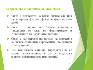 Въпроси със стратегическа насоченост
 Каква е важността на всяка бизнес единица
(респ. продукт) за портфейла на фирмата като
цяло?
 Каква е ролята на бизнес единицата
(продукта) от гл.т. на формирането и
използването на паричните потоци?
 Каква е най-вероятната посока на движение
на бизнес единиците (продуктите) по сектори
от матрицата?
 Към кои бизнес единици (продукти) да се
насочат инвестициите за да се поддържа
растежа и финансовото равновесие?
8
 