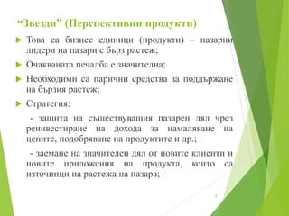 “Звезди” (Перспективни продукти)
 Това са бизнес единици (продукти) – пазарни
лидери на пазари с бърз растеж;
 Очакваната печалба е значителна;
 Необходими са парични средства за поддържане
на бързия растеж;
 Стратегия:
- защита на съществуващия пазарен дял чрез
реинвестиране на дохода за намаляване на
цените, подобряване на продуктите и др.;
- заемане на значителен дял от новите клиенти и
новите приложения на продукта, които са
източници на растежа на пазара;
9
 