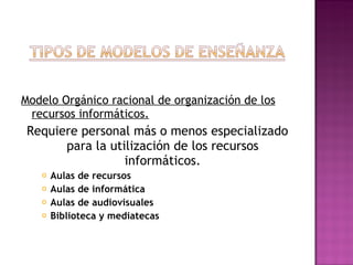 Modelo Orgánico racional de organización de los recursos informáticos. Requiere personal más o menos especializado para la utilización de los recursos informáticos. Aulas de recursos Aulas de informática Aulas de audiovisuales Biblioteca y mediatecas   