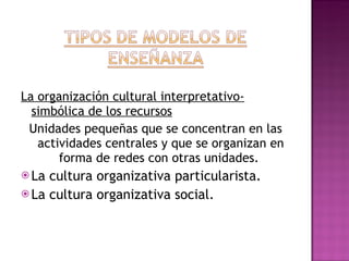 La organización cultural interpretativo-simbólica de los recursos Unidades pequeñas que se concentran en las actividades centrales y que se organizan en forma de redes con otras unidades.  La cultura organizativa particularista. La cultura organizativa social. 