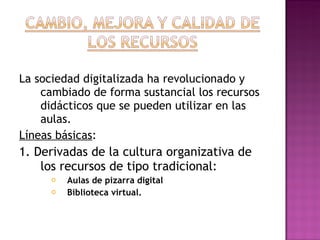 La sociedad digitalizada ha revolucionado y cambiado de forma sustancial los recursos didácticos que se pueden utilizar en las aulas. Líneas básicas : 1. Derivadas de la cultura organizativa de los recursos de tipo tradicional: Aulas de pizarra digital Biblioteca virtual. 