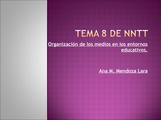 Organización de los medios en los entornos educativos. Ana M. Mendoza Lara 