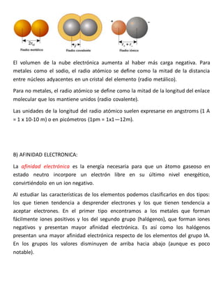 El volumen de la nube electrónica aumenta al haber más carga negativa. Para 
metales como el sodio, el radio atómico se define como la mitad de la distancia 
entre núcleos adyacentes en un cristal del elemento (radio metálico). 
Para no metales, el radio atómico se define como la mitad de la longitud del enlace 
molecular que los mantiene unidos (radio covalente). 
Las unidades de la longitud del radio atómico suelen expresarse en angstroms (1 A 
= 1 x 10-10 m) o en picómetros (1pm = 1x1—12m). 
B) AFINIDAD ELECTRONICA: 
La afinidad electrónica es la energía necesaria para que un átomo gaseoso en 
estado neutro incorpore un electrón libre en su último nivel energético, 
convirtiéndolo en un ion negativo. 
Al estudiar las características de los elementos podemos clasificarlos en dos tipos: 
los que tienen tendencia a desprender electrones y los que tienen tendencia a 
aceptar electrones. En el primer tipo encontramos a los metales que forman 
fácilmente iones positivos y los del segundo grupo (halógenos), que forman iones 
negativos y presentan mayor afinidad electrónica. Es así como los halógenos 
presentan una mayor afinidad electrónica respecto de los elementos del grupo IA. 
En los grupos los valores disminuyen de arriba hacia abajo (aunque es poco 
notable). 
 