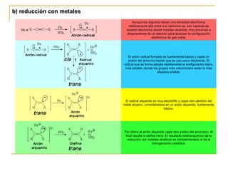 b) reducción con metales
                                 Aunque los alquinos tienen una densidad electrónica
                              relativamente alta entre sus carbonos sp, son capaces de
   De al                     aceptar electrones desde metales alcalinos, muy proclives a
                             desprenderse de un electrón para alcanzar la configuración
                                               electrónica de gas noble.




                              El anión radical formado es fuertemente básico y capta un
                              protón del amoníco líquido que se usa como disolvente. El
                           radical que se forma adopta rápidamente la configuración trans,
                            más estable, donde los grupos más voluminosos están lo más
                                                   alejados posible.




                            El radical alquenilo es muy electrófilo y capta otro electrón del
                           metal alcalino, convirtiéndose en un anión alquenilo, fuertemente
                                                        básico.




                           Por último el anión alquenilo capta otro protón del amoníaco. Al
                            final resulta la olefina trans. El resultado estereoquímico de la
                              reducción con metales alcalinos es complementario al de la
                                                  hidrogenación catalítica.
 