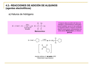 4.2.- REACCIONES DE ADICIÓN DE ALQUINOS
(agentes electrofílicos)

  a) Haluros de hidrógeno


                                            El alquino ataca al protón del haluro de
                                          hidrógeno, produciendose el carbocatión
                                          menos inestable, que es el más sustituído.
                                          La siguiente adición al alqueno resultante
                                          sigue la misma pauta, produciéndose una
                                           doble adición Markovnikov y el dihaluro
                                                           geminal.
 