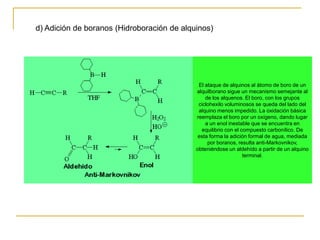 d) Adición de boranos (Hidroboración de alquinos)




                                             El ataque de alquinos al átomo de boro de un
                                            alquilborano sigue un mecanismo semejante al
                                                de los alquenos. El boro, con los grupos
                                             ciclohexilo voluminosos se queda del lado del
                                             alquino menos impedido. La oxidación básica
                                            reemplaza el boro por un oxígeno, dando lugar
                                                a un enol inestable que se encuentra en
                                              equilibrio con el compuesto carbonílico. De
                                             esta forma la adición formal de agua, mediada
                                                 por boranos, resulta anti-Markovnikov,
                                            obteniéndose un aldehído a partir de un alquino
                                                                 terminal.
 
