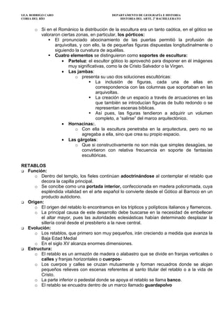 I.E.S. RODRIGO CARO DEPARTAMENTO DE GEOGRAFÍA E HISTORIA
CORIA DEL RÍO HISTORIA DEL ARTE. 2º BACHILLERATO
o Si en el Románico la distribución de la escultura era un tanto caótica, en el gótico se
valoraron ciertas zonas, en particular, los pórticos:
El pronunciado abocinamiento de las puertas permitió la profusión de
arquivoltas, y con ello, la de pequeñas figuras dispuestas longitudinalmente o
siguiendo la curvatura de aquéllas.
Cuatro elementos se distinguieron como soportes de escultura:
• Parteluz: el escultor gótico lo aprovechó para disponer en él imágenes
muy significativas, como la de Cristo Salvador o la Virgen.
• Las jambas:
o presenta su uso dos soluciones escultóricas:
La inclusión de figuras, cada una de ellas en
correspondencia con las columnas que soportaban en las
arquivoltas.
La creación de un espacio a través de arcuaciones en las
que también se introducían figuras de bulto redondo o se
representan escenas bíblicas.
Así pues, las figuras tendieron a adquirir un volumen
completo, a “salirse” del marco arquitectónico.
• Hornacinas:.
o Con ella la escultura penetraba en la arquitectura, pero no se
agregaba a ella, sino que crea su propio espacio.
• Las gárgolas:
o Que si constructivamente no son más que simples desagües, se
convirtieron con relativa frecuencia en soporte de fantasías
escultóricas.
RETABLOS
Función:
o Dentro del templo, los fieles continúan adoctrinándose al contemplar el retablo que
decora la capilla principal.
o Se concibe como una portada interior, confeccionada en madera policromada, cuya
espléndida vitalidad en el arte español lo convierte desde el Gótico al Barroco en un
producto autóctono.
Origen:
o El origen del retablo lo encontramos en los trípticos y polípticos italianos y flamencos.
o La principal causa de este desarrollo debe buscarse en la necesidad de embellecer
el altar mayor, pues las autoridades eclesiásticas habían determinado desplazar la
sillería coral desde el presbiterio a la nave central.
Evolución:
o Los retablos, que primero son muy pequeños, irán creciendo a medida que avanza la
Baja Edad Medial
o En el siglo XV alcanza enormes dimensiones.
Estructura:
o El retablo es un armazón de madera o alabastro que se divide en franjas verticales o
calles y franjas horizontales o cuerpos-
o Los cuerpos y calles se cruzan mutuamente y forman recuadros donde se alojan
pequeños relieves con escenas referentes al santo titular del retablo o a la vida de
Cristo.
o La parte inferior o pedestal donde se apoya el retablo se llama banco.
o El retablo se encuadra dentro de un marco llamado guardapolvo
 