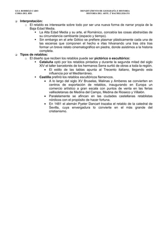 I.E.S. RODRIGO CARO DEPARTAMENTO DE GEOGRAFÍA E HISTORIA
CORIA DEL RÍO HISTORIA DEL ARTE. 2º BACHILLERATO
Interpretación:
o El retablo es interesante sobre todo por ser una nueva forma de narrar propia de la
Baja Edad Media.
La Alta Edad Media y su arte, el Románico, concebía las cosas abstraídas de
su circunstancia cambiante (espacio y tiempo).
Sin embargo en el arte Gótico se prefiere plasmar plásticamente cada una de
las escenas que componen el hecho e irlas hilvanando una tras otra tras
formar un breve relato cinematográfico en piedra, donde asistimos a la historia
completa.
Tipos de retablos:
o El diseño que reciben los retablos puede ser pictórico o escultórico:
Cataluña optó por los retablos pintados y durante la segunda mitad del siglo
XIV el taller barcelonés de los hermanos Serra surtió de obras a toda la región.
• El estilo de las tablas apunta al Trecento italiano, llegando esta
influencia por el Mediterráneo.
Castilla prefirió los retablos escultóricos flamencos.
• A lo largo del siglo XV Bruselas, Malinas y Amberes se convierten en
centros de exportación de retablos, inaugurando en Europa un
comercio artístico a gran escala con puntos de venta en las ferias
vallisoletanas de Medina del Campo, Medina de Rioseco y Villalón.
• Paralelamente se afincan en las ciudades castellanas retablistas
nórdicos con el propósito de hacer fortuna.
• En 1481 el alemán Pyeter Dancart trazaba el retablo de la catedral de
Sevilla, cuya envergadura lo convierte en el más grande del
cristianismo.
 