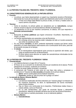 I.E.S. RODRIGO CARO DEPARTAMENTO DE GEOGRAFÍA E HISTORIA
CORIA DEL RÍO HISTORIA DEL ARTE. 2º BACHILLERATO
4.- LA PINTURA ITALIANA DEL TRECENTO: SIENA Y FLORENCIA.
A) CARACTERÍSTICAS GENERALES DE LA PINTURA GÓTICA
Función:
o La pintura, que había desempeñado un papel muy importante durante el Románico,
decorando los muros de los templos, pierde casi totalmente esta función ornamental
A fines de la Baja Edad Media la pintura al óleo, en lienzo y madera abre un
nuevo camino a la pintura.
Técnica:
o Como la escultura, la pintura gótica se caracteriza por su naturalismo, aunque
todavía conserva algunos convencionalismos difíciles de desarraigar.
o La perspectiva no es la que nosotros conocemos, la clásica, sino que responde a
fórmulas convencionales.
Temas:
o Búsqueda de temas patéticos que logren emocionar: Crucifixión, Nacimiento, La
Virgen y el Niño.
o Los temas representados son parecidos a los del Románico.
Sin embargo ahora las escenas están rodeadas de todo un mundo accesorio,
que antes se pasaba por alto.
o Es una pintura narrativa, es decir, pretende representar sucesos que tienen varios
episodios y lo hace disponiendo cada escena una a continuación de la obra, para dar
la sensación de paso en el tiempo.
o El retrato.
Es el individualismo bajomedieval quien provoca la aparición del retrato, que
luego se perfeccionará en el Renacimiento.
El pintor gótico pone atención en captar las características individuales de los
hombres medievales.
B) LA PINTURA DEL TRECENTO: FLORENCIA Y SIENA
Características:
o Los italianos llamaron al siglo XIV el Trecento.
o El fresco se va a convertir en el elemento técnico por excelencia de la época. Pronto
desaparece el mosaico, sustituido por el fresco.
o También se pintan tablas al temple y miniaturas.
o A comienzos del Trecento el arte entra en una fase más activa y empiezan a
constituirse en Toscana las dos escuelas principales de la pintura italiana:
Siena: será la continuadora de la tradición bizantina.
Florencia: cambió el “arte de pintar de lo griego a lo latino”
La escuela de Siena y Simone Martini:
o Características:
Los teóricos medievales del Arte entendían por “manera griega” la imitación de
los mosaicos bizantinos, es decir, la representación de iconos recortados
sobre fondos dorados.
Hay en Siena una continuidad de lo bizantino. Prefiriéndose bellas líneas a
masas sólidas, como en Florencia.
Es un arte miniaturístico, que gusta de acumular figuras y elementos
anecdóticos, faltando la claridad narrativa que es don de la pintura florentina.
El color tiene un sentido preciosista, no es un elemento plástico.
o Simone Martíni:
Características:
 