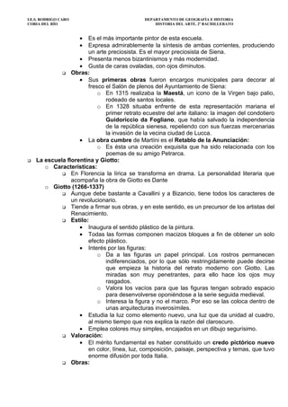 I.E.S. RODRIGO CARO DEPARTAMENTO DE GEOGRAFÍA E HISTORIA
CORIA DEL RÍO HISTORIA DEL ARTE. 2º BACHILLERATO
• Es el más importante pintor de esta escuela.
• Expresa admirablemente la síntesis de ambas corrientes, produciendo
un arte preciosista. Es el mayor preciosista de Siena.
• Presenta menos bizantinismos y más modernidad.
• Gusta de caras ovaladas, con ojos diminutos.
Obras:
• Sus primeras obras fueron encargos municipales para decorar al
fresco el Salón de plenos del Ayuntamiento de Siena:
o En 1315 realizaba la Maestá, un icono de la Virgen bajo palio,
rodeado de santos locales.
o En 1328 situaba enfrente de esta representación mariana el
primer retrato ecuestre del arte italiano: la imagen del condotiero
Guidoriccio da Fogliano, que había salvado la independencia
de la república sienesa, repeliendo con sus fuerzas mercenarias
la invasión de la vecina ciudad de Lucca.
• La obra cumbre de Martíni es el Retablo de la Anunciación:
o Es ésta una creación exquisita que ha sido relacionada con los
poemas de su amigo Petrarca.
La escuela florentina y Giotto:
o Características:
En Florencia la lírica se transforma en drama. La personalidad literaria que
acompaña la obra de Giotto es Dante
o Giotto (1266-1337)
Aunque debe bastante a Cavallini y a Bizancio, tiene todos los caracteres de
un revolucionario.
Tiende a firmar sus obras, y en este sentido, es un precursor de los artistas del
Renacimiento.
Estilo:
• Inaugura el sentido plástico de la pintura.
• Todas las formas componen macizos bloques a fin de obtener un solo
efecto plástico.
• Interés por las figuras:
o Da a las figuras un papel principal. Los rostros permanecen
indiferenciados, por lo que sólo restringidamente puede decirse
que empieza la historia del retrato moderno con Giotto. Las
miradas son muy penetrantes, para ello hace los ojos muy
rasgados.
o Valora los vacíos para que las figuras tengan sobrado espacio
para desenvolverse oponiéndose a la serie seguida medieval.
o Interesa la figura y no el marco. Por eso se las coloca dentro de
unas arquitecturas inverosímiles.
• Estudia la luz como elemento nuevo, una luz que da unidad al cuadro,
al mismo tiempo que nos explica la razón del claroscuro.
• Emplea colores muy simples, encajados en un dibujo segurísimo.
Valoración:
• El mérito fundamental es haber constituido un credo pictórico nuevo
en color, línea, luz, composición, paisaje, perspectiva y temas, que tuvo
enorme difusión por toda Italia.
Obras:
 
