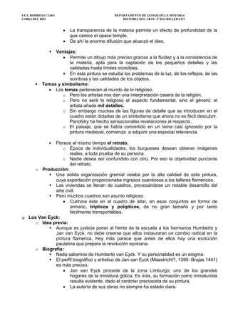 I.E.S. RODRIGO CARO DEPARTAMENTO DE GEOGRAFÍA E HISTORIA
CORIA DEL RÍO HISTORIA DEL ARTE. 2º BACHILLERATO
• La transparencia de la materia permite un efecto de profundidad de la
que carece el opaco temple.
• De ahí la enorme difusión que alcanzó el óleo.
Ventajas:
• Permite un dibujo más preciso gracias a la fluidez y a la consistencia de
la materia, apta para la captación de los pequeños detalles y las
calidades hasta límites increíbles.
• En esta pintura se estudia los problemas de la luz, de los reflejos, de las
sombras y las calidades de los objetos.
Temas y simbolismo:
• Los temas pertenecen al mundo de lo religioso.
o Pero los artistas nos dan una interpretación casera de la religión.
o Pero no será lo religioso el aspecto fundamental, sino el género: el
artista añade mil detalles.
o Sin embargo muchas de las figuras de detalle que se introducen en el
cuadro están dotadas de un simbolismo que ahora no es fácil descubrir.
Panofsky ha hecho sensacionales revelaciones al respecto.
o El paisaje, que se había convertido en un tema casi ignorado por la
pintura medieval, comienza a adquirir una especial relevancia.
• Florece al mismo tiempo el retrato.
o Época de individualidades, los burgueses desean obtener imágenes
reales, a toda prueba de su persona.
o Nadie desea ser confundido con otro. Por eso la objetividad punzante
del retrato.
o Producción:
Una sólida organización gremial velaba por la alta calidad de esta pintura,
cuya exportación proporcionaba ingresos cuantiosos a los talleres flamencos.
Las viviendas se llenan de cuadros, provocándose un notable desarrollo del
arte civil.
Pero muchos cuadros son asunto religioso.
• Culmina éste en el cuadro de altar, en esos conjuntos en forma de
armario, trípticos y polípticos, de no gran tamaño y por tanto
fácilmente transportables.
Los Van Eyck:
o Idea previa:
Aunque es justicia poner al frente de la escuela a los hermanos Humberto y
Jan van Eyck, no debe creerse que ellos instauraran un cambio radical en la
pintura flamenca. Hoy más parece que antes de ellos hay una evolución
paulatina que prepara la revolución eyckiana.
o Biografía:
Nada sabemos de Humberto van Eyck. Y su personalidad es un enigma.
El perfil biográfico y artístico de Jan van Eyck (Maastricht?, 1390- Brujas 1441)
es más preciso.
• Jan van Eyck procede de la zona Limburgo, uno de los grandes
hogares de la miniatura gótica. Es más, su formación como miniaturista
resulta evidente, dado el carácter preciosista de su pintura.
• La autoría de sus obras no siempre ha estado clara.
 