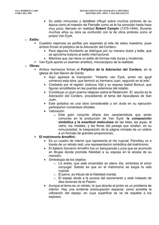I.E.S. RODRIGO CARO DEPARTAMENTO DE GEOGRAFÍA E HISTORIA
CORIA DEL RÍO HISTORIA DEL ARTE. 2º BACHILLERATO
• Su estilo minucioso y detallista influyó sobre muchos pintores de su
época como el maestro de Flemalle como se le ha conocido hasta hace
muy poco, llamado en realidad Robert Campin (1375-1444). Durante
muchos años su obra se confundió con la de otros pintores como el
propio Van Eyck.
o Estilo:
Cuestión espinosa es perfilar por separado el arte de estos maestros, pues
ambos firman el políptico de la Adoración del Cordero.
• Para algunos Humberto se distingue por su manera dulce y bella, que
se aproxima todavía al estilo internacional.
• Mientras que Jan tiene un estilo de formas más duras y modernas.
Van Eyck aporta un examen analítico, microscópico de la realidad.
o Obras:
Ambos hermanos firman el Poliptico de la Adoración del Cordero, en la
iglesia de San Bavón de Gante:
• Aquí aparece la inscripción: “Huberto van Eyck, pintor sin igual
comenzó esta obra, que terminó su hermano Juan, segundo en el arte”.
• Costeado por el regidor Jodocus Vijd y su esposa Isabel Borluut, que
figuran arrodillados en las puertas exteriores del retablo.
• Constituye un gran poema religioso sobre la Redención. El asunto es la
Adoración del Cordero, procediendo el tema del Apocalipsis de San
Juan.
• Este políptico es una obra considerable y sin duda en su ejecución
participaron numerosos oficiales
• Valoración:
o Este gran conjunto ofrece dos características que serán
comunes en la producción de Van Eyck: la composición
simbólica y la exactitud meticulosa de las telas, las joyas, el
vidrio, los metales, y las flores del paisaje que revelan, en su
minuciosidad, la trasposición de la página miniada de un códice
a un formato de grandes proporciones.
El matrimonio Arnolfini:
• Es un cuadro de interior que representa el rito nupcial. Panofsky ve a
través de un retrato real, una representación simbólica del matrimonio.
• El italiano Giovanni Arnolfini fue un banquerode Lucca que se acomodó
en Brujas donde promete fidelidad a su esposa en la alcoba de su
mansión.
• Simbología de los objetos:
o La araña, que está encendida en pleno día, simboliza el amor
conyugal. Sabido es que en el matrimonio se exigía la vela
nupcial.
o El perro, es tributo de la fidelidad marital.
o El espejo alude a la pureza del sacramento y está rodeado de
diez escenas de la Pasión.
• Aunque el tema es un retrato, lo que aborda el pintor es un problema de
interior. Hay una evidente preocupación espacial, como acredita la
utilización del espejo, en cuya superficie se ve de espalda a los
esposos.
 