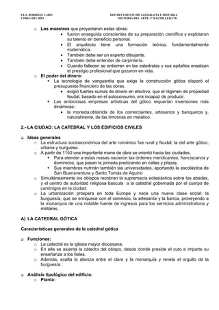 I.E.S. RODRIGO CARO DEPARTAMENTO DE GEOGRAFÍA E HISTORIA
CORIA DEL RÍO HISTORIA DEL ARTE. 2º BACHILLERATO
o Los maestros que proyectaron estas obras:
• fueron enseguida conscientes de su preparación científica y explotaron
su talento en beneficio personal.
• El arquitecto tiene una formación teórica, fundamentalmente
matemática.
• También debe ser un experto dibujante.
• También debe entender de carpintería.
• Cuando fallecen se entierran en las catedrales y sus epitafios ensalzan
el prestigio profesional que gozaron en vida.
o El poder del dinero:
La tecnología de vanguardia que exige la construcción gótica disparó el
presupuesto financiero de las obras.
• exigió fuertes sumas de dinero en efectivo, que el régimen de propiedad
feudal, basado en el autoconsumo, era incapaz de producir.
Las ambiciosas empresas artísticas del gótico requerían inversiones más
dinámicas:
• la moneda.obtenida de los comerciantes, artesanos y banqueros y,
naturalmente, de las limosnas en metálico.
2.- LA CIUDAD: LA CATEDRAL Y LOS EDIFICIOS CIVILES
Ideas generales
o La estructura socioeconómica del arte románico fue rural y feudal; la del arte gótico,
urbana y burguesa.
o A partir de 1150 una importante mano de obra se orientó hacia las ciudades.
Para atender a estas masas nacieron las órdenes mendicantes, franciscanos y
dominicos, que pasan la jornada predicando en calles y plazas.
Sus miembros nutrirán también las universidades, aportando la escolástica de
San Buenaventura y Santo Tomás de Aquino
o Simultáneamente los obispos recobran la supremacía eclesiástica sobre los abades,
y el centro de autoridad religiosa bascula a la catedral gobernada por el cuerpo de
canónigos en la ciudad.
o La urbanización prospera en toda Europa y nace una nueva clase social: la
burguesía, que se enriquece con el comercio, la artesanía y la banca, proveyendo a
la monarquía de una notable fuente de ingresos para los servicios administrativos y
militares.
A) LA CATEDRAL GÓTICA
Características generales de la catedral gótica
Funciones:
o La catedral es la iglesia mayor diocesana.
o En ella se asienta la cátedra del obispo, desde donde preside el cuto e imparte su
enseñanza a los fieles.
o Además, exalta la alianza entre el clero y la monarquía y revela el orgullo de la
burguesía.
Análisis tipológico del edificio:
o Planta:
 