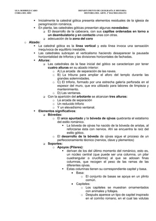 I.E.S. RODRIGO CARO DEPARTAMENTO DE GEOGRAFÍA E HISTORIA
CORIA DEL RÍO HISTORIA DEL ARTE. 2º BACHILLERATO
Inicialmente la catedral gótica presenta elementos residuales de la iglesia de
peregrinación románica.
En planta, las catedrales góticas presentan algunas novedades:
El desarrollo de la cabecera, con sus capillas ordenadas en torno a
un deambulatorio y en contacto unas con otras.
adecuación de la zona del coro
o Alzado:
La catedral gótica es la línea vertical y esta línea invoca una sensación
inequívoca de equilibrio inestable.
Las catedrales subrayan el verticalismo haciendo desaparecer la pausada
horizontalidad de triforios y las divisiones horizontales de fachadas.
Alturas:
Las catedrales de la fase inicial del gótico se caracterizan por tener
cuatro alturas en su alzado interior:
o A) La arcada de separación de las naves.
o B) La tribuna para ampliar el aforo del templo durante las
grandes solemnidades.
o C) El triforio, formado por una estrecha galería perforada en el
espesor del muro, que era utilizado para labores de limpieza y
mantenimiento.
o D) Las ventanas.
Con la aparición del arbotante se alcanzan tres alturas:
o La arcada de separación
o Un reducido triforio
o Y un elevadísimo ventanal.
Elementos significativos:
Bóvedas:
o El arco apuntado y la bóveda de ojivas quebranta el estatismo
del estilo románico.
La bóveda de ojivas ha nacido de la bóveda de aristas, al
reforzarse ésta con nervios. Ahí se encuentra la raíz del
estilo gótico.
o El desarrollo de la bóveda de ojivas sigue el proceso de un
perfeccionamiento técnico (nervios, clave y plementos)
Soportes:
o Apoyos (Pilares):
derivan de los del último momento del románico, esto es,
un núcleo central (que puede ser una columna, un pilar
cuadrangular o cruciforme) al que se adosan finas
columnas, que recogen el peso de las ramas de las
diferentes ojivas.
Estas columnas tienen su correspondiente capitel y basa.
• Basa:
o El conjunto de basas se apoya en un plinto
común.
• Capiteles:
o Los capiteles se muestran ornamentados
con animales y follajes.
o Después aparece un tipo de capitel inspirado
en el corintio romano, en el cual las volutas
 