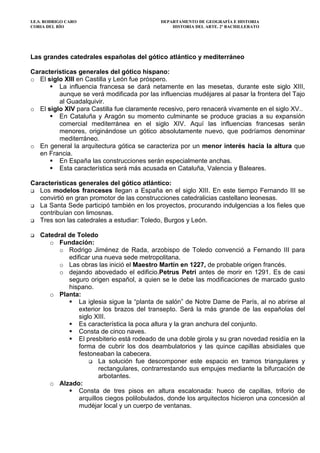 I.E.S. RODRIGO CARO DEPARTAMENTO DE GEOGRAFÍA E HISTORIA
CORIA DEL RÍO HISTORIA DEL ARTE. 2º BACHILLERATO
Las grandes catedrales españolas del gótico atlántico y mediterráneo
Características generales del gótico hispano:
o El siglo XIII en Castilla y León fue próspero.
La influencia francesa se dará netamente en las mesetas, durante este siglo XIII,
aunque se verá modificada por las influencias mudéjares al pasar la frontera del Tajo
al Guadalquivir.
o El siglo XIV para Castilla fue claramente recesivo, pero renacerá vivamente en el siglo XV..
En Cataluña y Aragón su momento culminante se produce gracias a su expansión
comercial mediterránea en el siglo XIV. Aquí las influencias francesas serán
menores, originándose un gótico absolutamente nuevo, que podríamos denominar
mediterráneo.
o En general la arquitectura gótica se caracteriza por un menor interés hacia la altura que
en Francia.
En España las construcciones serán especialmente anchas.
Esta característica será más acusada en Cataluña, Valencia y Baleares.
Características generales del gótico atlántico:
Los modelos franceses llegan a España en el siglo XIII. En este tiempo Fernando III se
convirtió en gran promotor de las construcciones catedralicias castellano leonesas.
La Santa Sede participó también en los proyectos, procurando indulgencias a los fieles que
contribuían con limosnas.
Tres son las catedrales a estudiar: Toledo, Burgos y León.
Catedral de Toledo
o Fundación:
o Rodrigo Jiménez de Rada, arzobispo de Toledo convenció a Fernando III para
edificar una nueva sede metropolitana.
o Las obras las inició el Maestro Martín en 1227, de probable origen francés.
o dejando abovedado el edificio.Petrus Petri antes de morir en 1291. Es de casi
seguro origen español, a quien se le debe las modificaciones de marcado gusto
hispano.
o Planta:
La iglesia sigue la “planta de salón” de Notre Dame de París, al no abrirse al
exterior los brazos del transepto. Será la más grande de las españolas del
siglo XIII.
Es característica la poca altura y la gran anchura del conjunto.
Consta de cinco naves.
El presbiterio está rodeado de una doble girola y su gran novedad residía en la
forma de cubrir los dos deambulatorios y las quince capillas absidiales que
festoneaban la cabecera.
La solución fue descomponer este espacio en tramos triangulares y
rectangulares, contrarrestando sus empujes mediante la bifurcación de
arbotantes.
o Alzado:
Consta de tres pisos en altura escalonada: hueco de capillas, triforio de
arquillos ciegos polilobulados, donde los arquitectos hicieron una concesión al
mudéjar local y un cuerpo de ventanas.
 