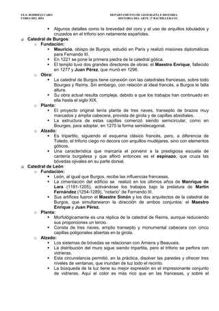 I.E.S. RODRIGO CARO DEPARTAMENTO DE GEOGRAFÍA E HISTORIA
CORIA DEL RÍO HISTORIA DEL ARTE. 2º BACHILLERATO
Algunos detalles como la brevedad del coro y el uso de arquillos lobulados y
cruzados en el triforio son netamente españoles.
Catedral de Burgos:
o Fundación:
Mauricio, obispo de Burgos, estudió en París y realizó misiones diplomáticas
para Fernando III.
En 1221 se pone la primera piedra de la catedral gótica.
El templo tuvo dos grandes directores de obras: el Maestro Enrique, fallecido
en 1277 y Juan Pérez, que murió en 1296.
o Obra:
La catedral de Burgos tiene conexión con las catedrales francesas, sobre todo
Bourges y Reims. Sin embargo, con relación al ideal francés, a Burgos le falta
altura.
Su obra actual resulta compleja, debido a que los trabajos han continuado en
ella hasta el siglo XIX.
o Planta:
El proyecto original tenía planta de tres naves, transepto de brazos muy
marcados y amplia cabecera, provista de girola y de capillas absidiales.
La estructura de estas capillas comenzó siendo semicircular, como en
Bourges, para adoptar, en 1275 la forma semidecagonal.
o Alzado:
Es tripartito, siguiendo el esquema clásico francés, pero, a diferencia de
Toledo, el triforio ciego no decora con arquillos mudéjares, sino con elementos
góticos.
Una característica que marcaría el porvenir a la prestigiosa escuela de
cantería burgalesa y que afloró entonces es el espinazo, que cruza las
bóvedas ojivales en su parte dorsal.
Catedral de León
o Fundación:
León, al igual que Burgos, recibe las influencias francesas.
La cimentación del edificio se realizó en los últimos años de Manrique de
Lara (1181-1205), activándose los trabajos bajo la prelatura de Martín
Fernández (1254-1289), “notario” de Fernando III.
Sus artífices fueron el Maestre Simón y los dos arquitectos de la catedral de
Burgos, que simultanearon la dirección de ambos conjuntos: el Maestro
Enrique y Juan Pérez.
o Planta:
Morfológicamente es una réplica de la catedral de Reims, aunque reduciendo
sus proporciones un tercio.
Consta de tres naves, amplio transepto y monumental cabecera con cinco
capillas poligonales abiertas en la girola.
o Alzado:
Los sistemas de bóvedas se relacionan con Amiens y Beauvais.
La distribución del muro sigue siendo tripartita, pero el triforio se perfora con
vidrieras.
Esta circunstancia permitió, en la práctica, disolver las paredes y ofrecer tres
niveles de ventanas, que inundan de luz todo el recinto.
La búsqueda de la luz tiene su mejor expresión en el impresionante conjunto
de vidrieras. Aquí el color es más rico que en las francesas, y sobre el
 