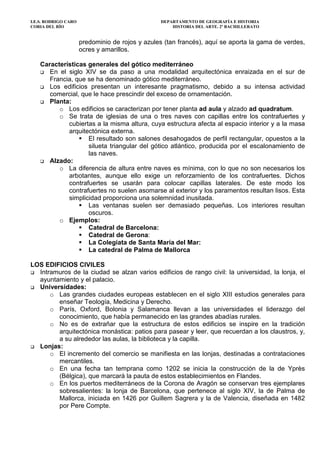 I.E.S. RODRIGO CARO DEPARTAMENTO DE GEOGRAFÍA E HISTORIA
CORIA DEL RÍO HISTORIA DEL ARTE. 2º BACHILLERATO
predominio de rojos y azules (tan francés), aquí se aporta la gama de verdes,
ocres y amarillos.
Características generales del gótico mediterráneo
En el siglo XIV se da paso a una modalidad arquitectónica enraizada en el sur de
Francia, que se ha denominado gótico mediterráneo.
Los edificios presentan un interesante pragmatismo, debido a su intensa actividad
comercial, que le hace prescindir del exceso de ornamentación.
Planta:
o Los edificios se caracterizan por tener planta ad aula y alzado ad quadratum.
o Se trata de iglesias de una o tres naves con capillas entre los contrafuertes y
cubiertas a la misma altura, cuya estructura afecta al espacio interior y a la masa
arquitectónica externa.
El resultado son salones desahogados de perfil rectangular, opuestos a la
silueta triangular del gótico atlántico, producida por el escalonamiento de
las naves.
Alzado:
o La diferencia de altura entre naves es mínima, con lo que no son necesarios los
arbotantes, aunque ello exige un reforzamiento de los contrafuertes. Dichos
contrafuertes se usarán para colocar capillas laterales. De este modo los
contrafuertes no suelen asomarse al exterior y los paramentos resultan lisos. Esta
simplicidad proporciona una solemnidad inusitada.
Las ventanas suelen ser demasiado pequeñas. Los interiores resultan
oscuros.
o Ejemplos:
Catedral de Barcelona:
Catedral de Gerona:
La Colegiata de Santa María del Mar:
La catedral de Palma de Mallorca
LOS EDIFICIOS CIVILES
Intramuros de la ciudad se alzan varios edificios de rango civil: la universidad, la lonja, el
ayuntamiento y el palacio.
Universidades:
o Las grandes ciudades europeas establecen en el siglo XIII estudios generales para
enseñar Teología, Medicina y Derecho.
o París, Oxford, Bolonia y Salamanca llevan a las universidades el liderazgo del
conocimiento, que había permanecido en las grandes abadías rurales.
o No es de extrañar que la estructura de estos edificios se inspire en la tradición
arquitectónica monástica: patios para pasear y leer, que recuerdan a los claustros, y,
a su alrededor las aulas, la biblioteca y la capilla.
Lonjas:
o El incremento del comercio se manifiesta en las lonjas, destinadas a contrataciones
mercantiles.
o En una fecha tan temprana como 1202 se inicia la construcción de la de Yprès
(Bélgica), que marcará la pauta de estos establecimientos en Flandes.
o En los puertos mediterráneos de la Corona de Aragón se conservan tres ejemplares
sobresalientes: la lonja de Barcelona, que pertenece al siglo XIV, la de Palma de
Mallorca, iniciada en 1426 por Guillem Sagrera y la de Valencia, diseñada en 1482
por Pere Compte.
 