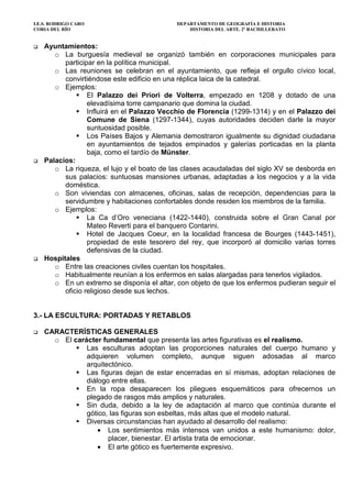 I.E.S. RODRIGO CARO DEPARTAMENTO DE GEOGRAFÍA E HISTORIA
CORIA DEL RÍO HISTORIA DEL ARTE. 2º BACHILLERATO
Ayuntamientos:
o La burguesía medieval se organizó también en corporaciones municipales para
participar en la política municipal.
o Las reuniones se celebran en el ayuntamiento, que refleja el orgullo cívico local,
convirtiéndose este edificio en una réplica laica de la catedral.
o Ejemplos:
El Palazzo dei Priori de Volterra, empezado en 1208 y dotado de una
elevadísima torre campanario que domina la ciudad.
Influirá en el Palazzo Vecchio de Florencia (1299-1314) y en el Palazzo dei
Comune de Siena (1297-1344), cuyas autoridades deciden darle la mayor
suntuosidad posible.
Los Países Bajos y Alemania demostraron igualmente su dignidad ciudadana
en ayuntamientos de tejados empinados y galerías porticadas en la planta
baja, como el tardío de Münster.
Palacios:
o La riqueza, el lujo y el boato de las clases acaudaladas del siglo XV se desborda en
sus palacios: suntuosas mansiones urbanas, adaptadas a los negocios y a la vida
doméstica.
o Son viviendas con almacenes, oficinas, salas de recepción, dependencias para la
servidumbre y habitaciones confortables donde residen los miembros de la familia.
o Ejemplos:
La Ca d’Oro veneciana (1422-1440), construida sobre el Gran Canal por
Mateo Reverti para el banquero Contarini.
Hotel de Jacques Coeur, en la localidad francesa de Bourges (1443-1451),
propiedad de este tesorero del rey, que incorporó al domicilio varias torres
defensivas de la ciudad.
Hospitales
o Entre las creaciones civiles cuentan los hospitales.
o Habitualmente reunían a los enfermos en salas alargadas para tenerlos vigilados.
o En un extremo se disponía el altar, con objeto de que los enfermos pudieran seguir el
oficio religioso desde sus lechos.
3.- LA ESCULTURA: PORTADAS Y RETABLOS
CARACTERÍSTICAS GENERALES
o El carácter fundamental que presenta las artes figurativas es el realismo.
Las esculturas adoptan las proporciones naturales del cuerpo humano y
adquieren volumen completo, aunque siguen adosadas al marco
arquitectónico.
Las figuras dejan de estar encerradas en sí mismas, adoptan relaciones de
diálogo entre ellas.
En la ropa desaparecen los pliegues esquemáticos para ofrecernos un
plegado de rasgos más amplios y naturales.
Sin duda, debido a la ley de adaptación al marco que continúa durante el
gótico, las figuras son esbeltas, más altas que el modelo natural.
Diversas circunstancias han ayudado al desarrollo del realismo:
• Los sentimientos más intensos van unidos a este humanismo: dolor,
placer, bienestar. El artista trata de emocionar.
• El arte gótico es fuertemente expresivo.
 