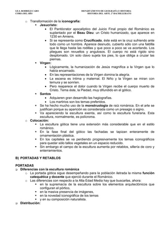 I.E.S. RODRIGO CARO DEPARTAMENTO DE GEOGRAFÍA E HISTORIA
CORIA DEL RÍO HISTORIA DEL ARTE. 2º BACHILLERATO
o Transformación de la iconografía:
Jesucristo:
• El Pantócrator apocalíptico del Juicio Final propio del Románico es
suplantado por el Beau Dieu: un Cristo humanizado, que aparece en
1230 en Amiens.
• Si se representa como Crucificado, éste está en la cruz sufriendo ante
todo como un hombre. Aparece desnudo, cubierto sólo con una faldilla
que le llega hasta las rodillas y que poco a poco se va acortando. Los
pliegues son revueltos y angulosos. El cuerpo no está rígido sino
desplomado. Un solo clavo sujeta los pies, lo que obliga a cruzar las
piernas.
Virgen:
• Lógicamente, la humanización de Jesús magnifica a la Virgen que lo
había encarnado.
• En las representaciones de la Virgen domina la alegría.
• La escena es íntima y maternal. El Niño y la Virgen se miran con
ternura y se sonríen.
• Pero reaparece el dolor cuando la Virgen recibe el cuerpo muerto de
Cristo. Tema éste, la Piedad, muy difundido en el gótico.
Santos
• Adquieren gran desarrollo las hagiografías.
• Los martirios son los temas preferidos.
Se ha hecho mucho uso de la monstruología de raíz románica. En el arte se
justifican porque su aparición es considerada como un presagio o signo.
Va apareciendo la escultura exenta, así como la escultura funeraria. Esta
escultura, normalmente, es polícroma.
o Colocación:
La escultura gótica tiene una extensión más considerable que en el estilo
románico.
En la fase final del gótico las fachadas se tapizan enteramente de
ornamentación plástica.
En los capiteles se va perdiendo progresivamente los temas iconográficos
para quedar sólo tallos vegetales en un espacio reducido.
Sin embargo el campo de la escultura aumenta por retablos, sillería de coro y
enterramientos.
B) PORTADAS Y RETABLOS
PORTADAS
Diferencias con la escultura románica
o La portada gótica sigue desempeñando para la población iletrada la misma función
catequética y docente que ejerció durante el Románico.
o Las diferencias con respecto a la Alta Edad Media hay que buscarlas, ahora:
en la supremacía de la escultura sobre los elementos arquitectónicos que
configuran el pórtico,
en la masiva presencia de imágenes,
en la novedad iconográfica de los temas
y en su composición naturalista.
Distribución:
 