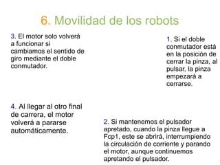 6. Movilidad de los robots
1. Si el doble
conmutador está
en la posición de
cerrar la pinza, al
pulsar, la pinza
empezará a
cerrarse.
3. El motor solo volverá
a funcionar si
cambiamos el sentido de
giro mediante el doble
conmutador.
4. Al llegar al otro final
de carrera, el motor
volverá a pararse
automáticamente.
2. Si mantenemos el pulsador
apretado, cuando la pinza llegue a
Fcp1, este se abrirá, interrumpiendo
la circulación de corriente y parando
el motor, aunque continuemos
apretando el pulsador.
 