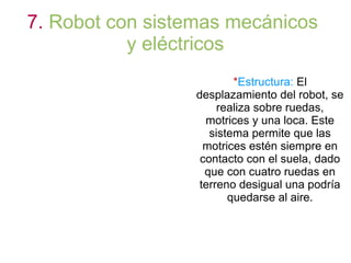 7. Robot con sistemas mecánicos
y eléctricos
*Estructura: El
desplazamiento del robot, se
realiza sobre ruedas,
motrices y una loca. Este
sistema permite que las
motrices estén siempre en
contacto con el suela, dado
que con cuatro ruedas en
terreno desigual una podría
quedarse al aire.
 