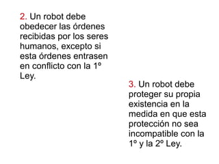3. Un robot debe
proteger su propia
existencia en la
medida en que esta
protección no sea
incompatible con la
1º y la 2º Ley.
2. Un robot debe
obedecer las órdenes
recibidas por los seres
humanos, excepto si
esta órdenes entrasen
en conflicto con la 1º
Ley.
 