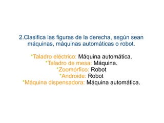 2.Clasifica las figuras de la derecha, según sean
máquinas, máquinas automáticas o robot.
*Taladro eléctrico: Máquina automática.
*Taladro de mesa: Máquina.
*Zoomórfico: Robot
*Androide: Robot
*Máquina dispensadora: Máquina automática.
 