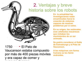 2. Ventajas y breve
historia sobre los robots
En la actualidad las
investigaciones están
encaminadas hacia la
creación de sistemas
capaces de resolver
problemas por sí solos.
En su origen, los autómatas
eran artefactos mecánicos
que imitaban los
movimientos de un ser
animado.
Se podría considerar el Gallo
de Estrasburgo y el Pato de
Vaucanson.
A las máquinas con forma
humana se les llamó
androides.
1750 El Pato de
Vaucanson estaba compuesto
por más de 400 piezas móviles
y era capaz de comer y
 
