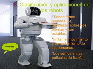 3. Clasificación y aplicaciones de
los robots
*Tienen forma
humana, se
desplazan sobre dos
piernas y son
estables.
*Imitan el movimiento
y comprtamiento de
las personas.
*Los vemos en las
películas de ficción.
Androides
 