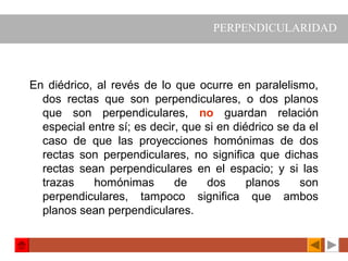 En diédrico, al revés de lo que ocurre en paralelismo,
dos rectas que son perpendiculares, o dos planos
que son perpendiculares, no guardan relación
especial entre sí; es decir, que si en diédrico se da el
caso de que las proyecciones homónimas de dos
rectas son perpendiculares, no significa que dichas
rectas sean perpendiculares en el espacio; y si las
trazas homónimas de dos planos son
perpendiculares, tampoco significa que ambos
planos sean perpendiculares.
PERPENDICULARIDAD
 
