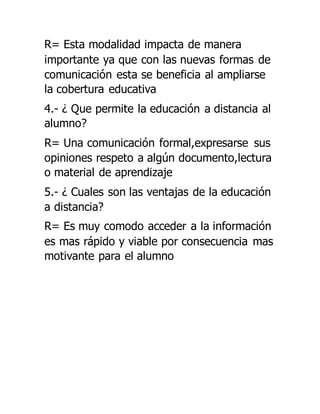R= Esta modalidad impacta de manera
importante ya que con las nuevas formas de
comunicación esta se beneficia al ampliarse
la cobertura educativa
4.- ¿ Que permite la educación a distancia al
alumno?
R= Una comunicación formal,expresarse sus
opiniones respeto a algún documento,lectura
o material de aprendizaje
5.- ¿ Cuales son las ventajas de la educación
a distancia?
R= Es muy comodo acceder a la información
es mas rápido y viable por consecuencia mas
motivante para el alumno