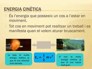 



És l’energia que posseeix un cos a l’estar en
moviment.
Tot cos en moviment pot realitzar un treball i es
manifesta quan el volem aturar bruscament.

La bala té molta
energia cinètica ja
que té una velocitat
molt elevada.

1 m 2
v
Ec =
2

El

tren té molta
energia cinètica ja
que té una massa
molt gran.

 