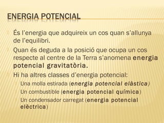 





És l’energia que adquireix un cos quan s’allunya
de l’equilibri.
Quan és deguda a la posició que ocupa un cos
respecte al centre de la Terra s’anomena energia
potencial gravitatòria.
Hi ha altres classes d’energia potencial:




Una molla estirada (energia potencial elàstica )
Un combustible (energia potencial química )
Un condensador carregat (energia potencial
elèctrica)

 