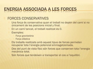 

FORCES CONSERVATIVES




Una força és conservativa quan el treball no depèn del camí si no
únicament de les posicions inicial y final.
En un camí tancat, el treball realitzat és 0.
Exemples:







Força gravitatòria
Força elàstica

Els treballs realitzats amb aquest tipus de forces permeten
recuperar tota l’energia potencial emmagatzemada.
Des del punt de vista físic són forces que conserven tota l’energia
mecànica total.
Són forces que tendeixen a transportar el cos a l’equilibri.

 