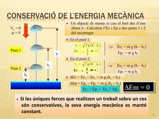 • Un objecte de massa m cau al buit des d’una

m

V0 = 0
µ=0

altura h . Calculem l’Ec i Ep a dos punts 1 i 2
del recorregut
• En el punt 1

Punt 1

h
• En el punt 2

h1

Punt 2
h2

• ∆Ec = Ec2 − Ec1 = m g (h1 − h2)

∆Ep = Ep2 − Ep1 = m g (h2 − h1)
Ec1 + Ep1 = Ec2 + Ep2
•

∆Em = 0
∆Em = 0

Si les úniques forces que realitzen un treball sobre un cos
són conservatives, la seva energia mecànica es manté
constant.

18

 