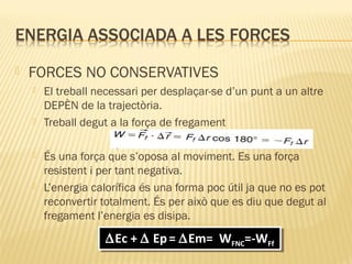 

FORCES NO CONSERVATIVES








El treball necessari per desplaçar-se d’un punt a un altre
DEPÈN de la trajectòria.
Treball degut a la força de fregament
És una força que s’oposa al moviment. Es una força
resistent i per tant negativa.
L’energia calorífica és una forma poc útil ja que no es pot
reconvertir totalment. És per això que es diu que degut al
fregament l’energia es disipa.

∆Ec + ∆ Ep = ∆Em= WFNC=-WFf
∆Ec + ∆ Ep = ∆Em= WFNC=-WFf

 