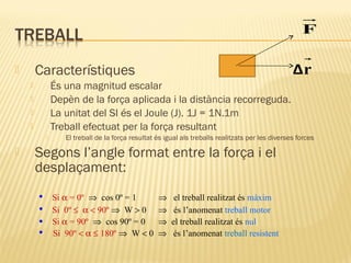 F

És una magnitud escalar
Depèn de la força aplicada i la distància recorreguda.
La unitat del SI és el Joule (J). 1J = 1N.1m
Treball efectuat per la força resultant









Δr

Característiques



El treball de la força resultat és igual als treballs realitzats per les diverses forces

Segons l’angle format entre la força i el
desplaçament:
•
•
•
•

Si α = 0º ⇒ cos 0º = 1
Si 0º ≤ α < 90º ⇒ W > 0
Si α = 90º ⇒ cos 90º = 0
Si 90º < α ≤ 180º ⇒ W < 0

⇒
⇒
⇒
⇒

el treball realitzat és màxim
és l’anomenat treball motor
el treball realitzat és nul
és l’anomenat treball resistent

 