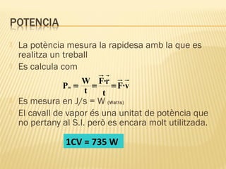 


La potència mesura la rapidesa amb la que es
realitza un treball
Es calcula com
W F·r
=
= F ·v
P =
t
t
m




Es mesura en J/s = W (Watts)
El cavall de vapor és una unitat de potència que
no pertany al S.I. però es encara molt utilitzada.

1CV = 735 W

 