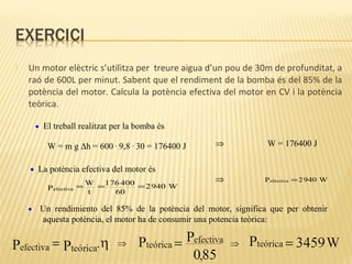 

Un motor elèctric s’utilitza per treure aigua d’un pou de 30m de profunditat, a
raó de 600L per minut. Sabent que el rendiment de la bomba és del 85% de la
potència del motor. Calcula la potència efectiva del motor en CV i la potència
teòrica.
• El treball realitzat per la bomba és

W = m g ∆h = 600 . 9,8 . 30 = 176400 J
• La potència efectiva del motor és
Pefectiva

•

= W = 176 400 = 2 940 W
t
60

⇒

⇒

W = 176400 J

Pefectiva = 2 940 W

Un rendimiento del 85% de la potència del motor, significa que per obtenir
aquesta potència, el motor ha de consumir una potencia teòrica:

 