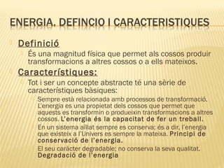 

Definició




És una magnitud física que permet als cossos produir
transformacions a altres cossos o a ells mateixos.

Característiques:


Tot i ser un concepte abstracte té una sèrie de
característiques bàsiques:






Sempre està relacionada amb processos de transformació.
L’energia es una propietat dels cossos que permet que
aquests es transformin o produeixin transformacions a altres
cossos. L’energia és la capacitat de fer un treball.
En un sistema aïllat sempre es conserva; és a dir, l’energia
que existeix a l’Univers es sempre la mateixa. Principi de
conser vació de l’energia.
El seu caràcter degradable; no conserva la seva qualitat.
Degradació de l’energia

 