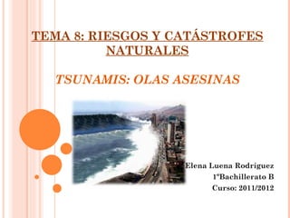 TEMA 8: RIESGOS Y CATÁSTROFES
          NATURALES

  TSUNAMIS: OLAS ASESINAS




                   Elena Luena Rodríguez
                         1ºBachillerato B
                         Curso: 2011/2012
 