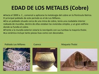 EDAD DE LOS METALES (Cobre)
●Hacia el 3000 a. C., comenzó a aplicarse la metalurgia del cobre en la Península Ibérica.
El principal poblado de este período es el de Los Millares.
●Era un poblado situado cerca de una mina de cobre, tenía una ciudadela interior
rodeada de murallas, dentro de ellas estaban las viviendas simples, y un gran edificio
donde se fundía el cobre.
●Frente a la muralla exterior estaría la necrópolis con sus tumbas la mayoría tholoi.
●La cerámica incluye tanto piezas lisas como con decorados.



 Poblado Los Millares         Cuenco                      Maqueta Tholoi
 