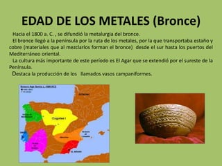 EDAD DE LOS METALES (Bronce)
 Hacia el 1800 a. C. , se difundió la metalurgia del bronce.
 El bronce llegó a la península por la ruta de los metales, por la que transportaba estaño y
cobre (materiales que al mezclarlos forman el bronce) desde el sur hasta los puertos del
Mediterráneo oriental.
 La cultura más importante de este período es El Agar que se extendió por el sureste de la
Península.
 Destaca la producción de los llamados vasos campaniformes.
 