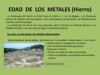 EDAD DE LOS METALES (Hierro)
  La metalurgia del hierro se inició hacia el 1000 a. C. con la llegada a la Península
Ibérica de pueblos centroeuropeos y de colonizadores provenientes del Mediterráneo
oriental, como los griegos.
  La producción de hierro era muy pequeña, pero la técnica se difunde gracias a los
Pueblos del Mar, y de esta manera llega a la península ibérica.

 Se crean, en esta época, dos ámbitos diferenciados:

  Uno al norte y en el centro, dominado por los pueblos indoeuropeos y los íberos:
                                    ─Desconocían la navegación y la pesca.
                                    ─Eran fundamentalmente ganaderos.
                                    ─Conocían el hierro.
                                    ─Tenían un modo de vida seminómada.
                                    ─ Vivían en poblados amurallados denominados
                                      castros.

                                      Castro Santa Tecla.
 