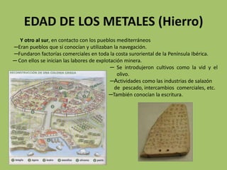 EDAD DE LOS METALES (Hierro)
   Y otro al sur, en contacto con los pueblos mediterráneos
─Eran pueblos que sí conocían y utilizaban la navegación.
─Fundaron factorías comerciales en toda la costa suroriental de la Península Ibérica.
─ Con ellos se inician las labores de explotación minera.
                                            ─ Se introdujeron cultivos como la vid y el
                                               olivo.
                                            ─Actividades como las industrias de salazón
                                             de pescado, intercambios comerciales, etc.
                                           ─También conocían la escritura.
 