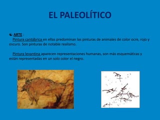 EL PALEOLÍTICO
 ARTE :
  Pintura cantábrica en ellas predominan las pinturas de animales de color ocre, rojo y
oscuro. Son pinturas de notable realismo.

  Pintura levantina aparecen representaciones humanas, son más esquemáticas y
están representadas en un solo color el negro.
 