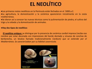 EL NEOLÍTICO
●Los primeros restos neolíticos en la Península están fechados en el 5000.a.C.
●La agricultura, la domesticación y la cerámica aparecieron inicialmente en la costa
mediterránea.
●Se dieron así a conocer las nuevas técnicas como la pulimentación de piedra, el cultivo del
trigo y la cebada y la domesticación de animales.

●Hay dos tipos de neolítico:

  El neolítico antiguo: se distingue por la presencia de cerámica cordial impresa (recibe ese
nombre por estar decorada con impresiones del borde dentado y sinuoso de conchas de
berberecho, un bivalvo llamado tradicionalmente Cardium) que se extiende por el
Mediterráneo. Se caracterizaban por su hábitat cavernícola.
 