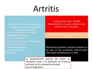 Artritis
En el 50% de los casos de uveítis no
idiopática se produce por alguna
enfermedad reumática:
 artritis idiopática juvenil (UA)
espondilitis anquilosante,
 artritis psoriásica
 artritis asociada a enteropatías
 artritis reactiva
Enfermedad de Behçet
vasculitis sistémicas
Sarcoidosis,
Incidencia de 52 por 100.000
habitantes/año. Y su pico máximo se da
entre los 20 y los 44 años.
Puede ser la primer manifestación de la
artritis
Marcadores genéticos, personas jóvenes en
las que se han producido determinadas
infecciones (toxoplasmosis o VHS)
La caracterización correcta del patrón de
afectación ocular y la detección de síntomas
artríticos son la orientación principal
para el diagnóstico
 